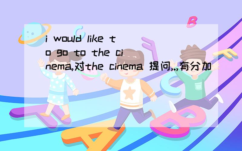 i would like to go to the cinema,对the cinema 提问,.,有分加