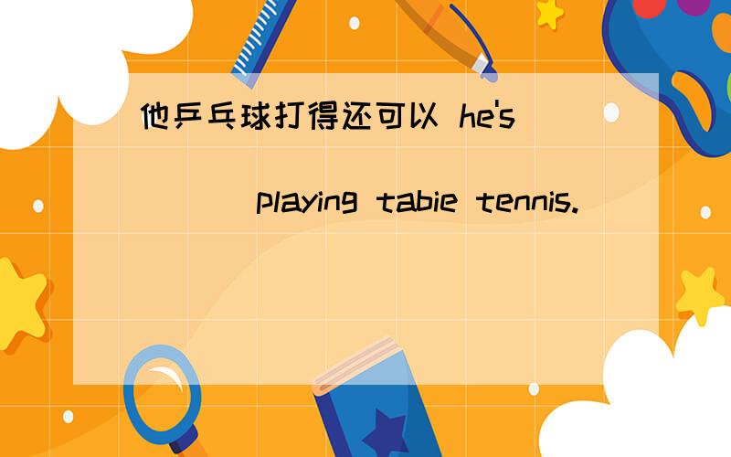 他乒乓球打得还可以 he's ____ _____ _____ playing tabie tennis.