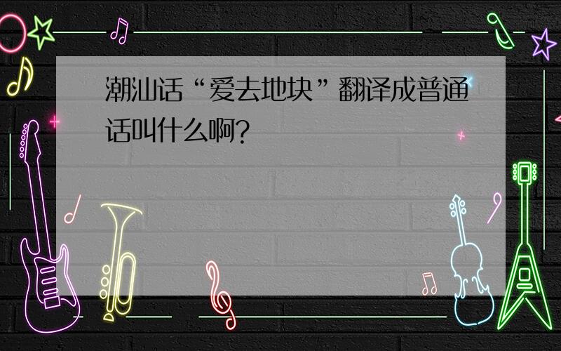 潮汕话“爱去地块”翻译成普通话叫什么啊?