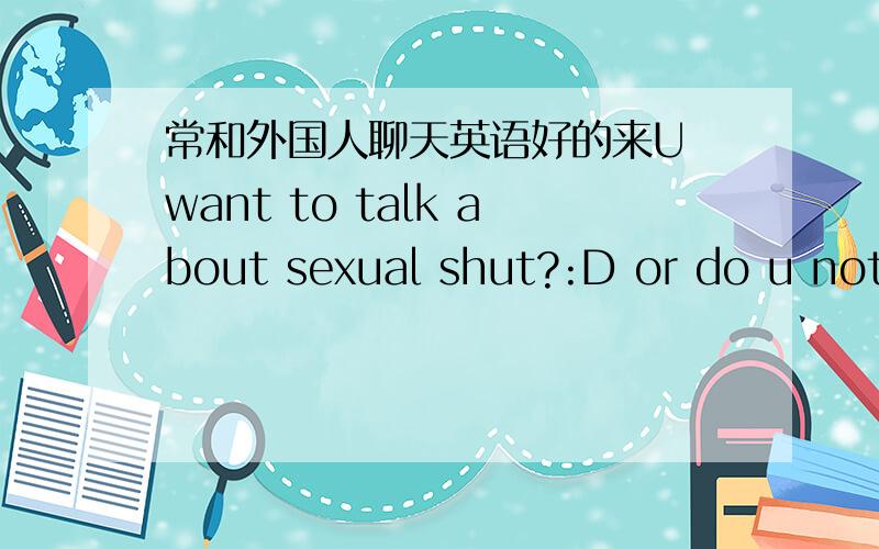 常和外国人聊天英语好的来U want to talk about sexual shut?:D or do u not like to talk about that stuff?翻译下