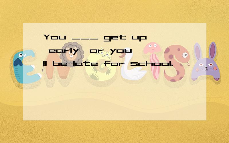 You ___ get up early,or you'll be late for school.