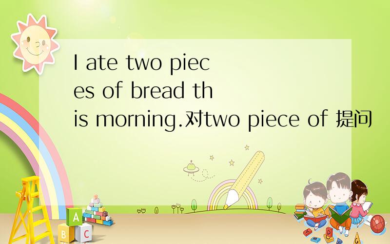 I ate two pieces of bread this morning.对two piece of 提问