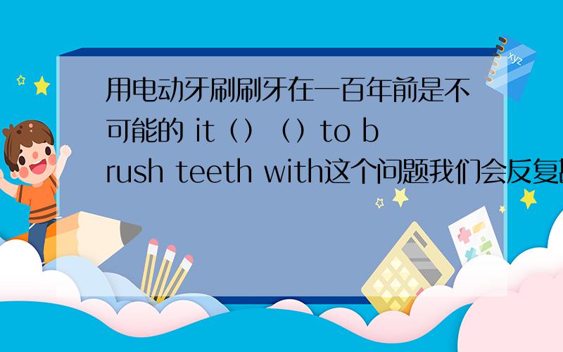 用电动牙刷刷牙在一百年前是不可能的 it（）（）to brush teeth with这个问题我们会反复斟酌的 we will consider the problem（）（）（）（）不能用百度翻译 因为不一样的
