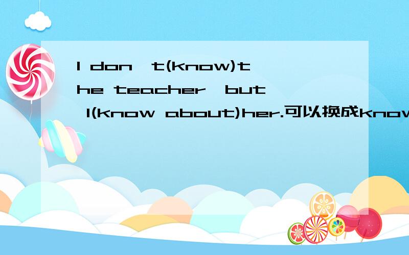 I don't(know)the teacher,but I(know about)her.可以换成know about ; know?