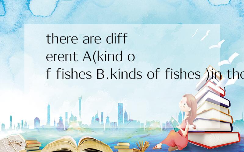 there are different A(kind of fishes B.kinds of fishes )in the river.
