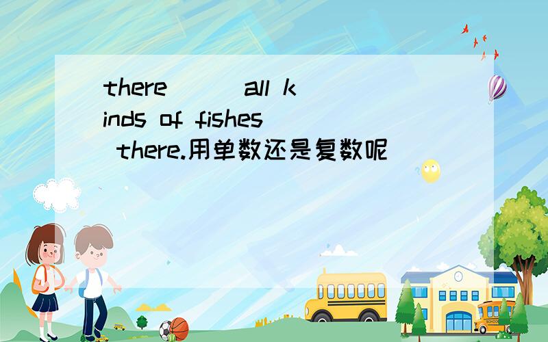 there ( )all kinds of fishes there.用单数还是复数呢