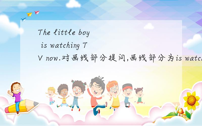 The little boy is watching TV now.对画线部分提问,画线部分为is watching TV