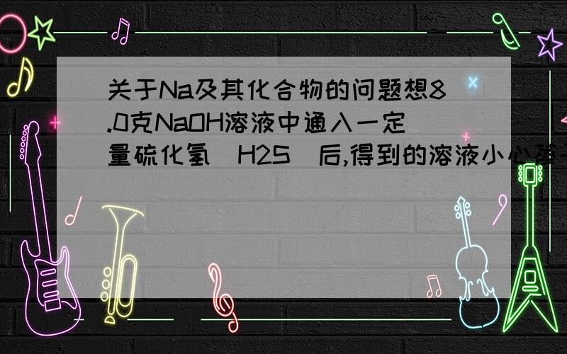 关于Na及其化合物的问题想8.0克NaOH溶液中通入一定量硫化氢（H2S)后,得到的溶液小心蒸干,称得无水物7.9克,则该无水物中一定含有的物质是?A：Na2S B:NaHS C:Na2S 与NaHS D：NaOH与NaHS请说明反应的方