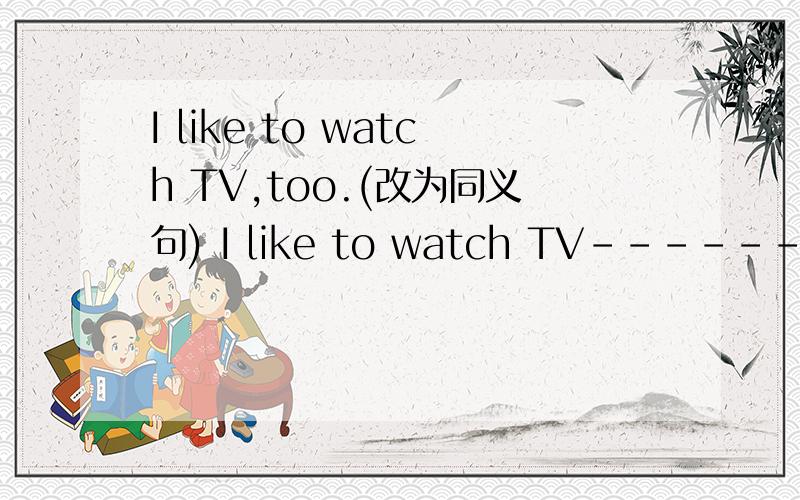 I like to watch TV,too.(改为同义句) I like to watch TV------- ---------