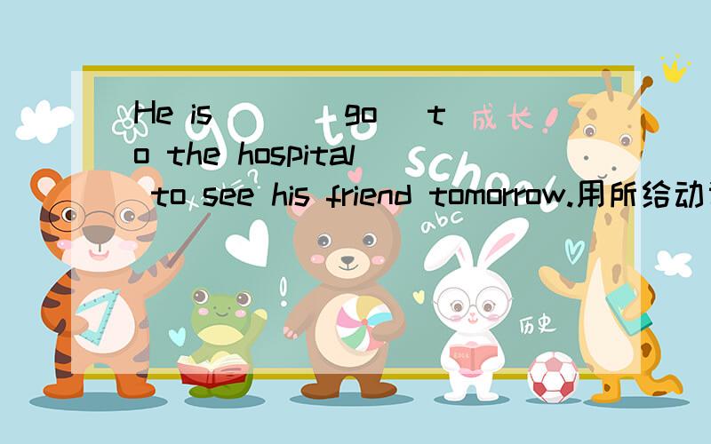 He is___(go) to the hospital to see his friend tomorrow.用所给动词正确形式