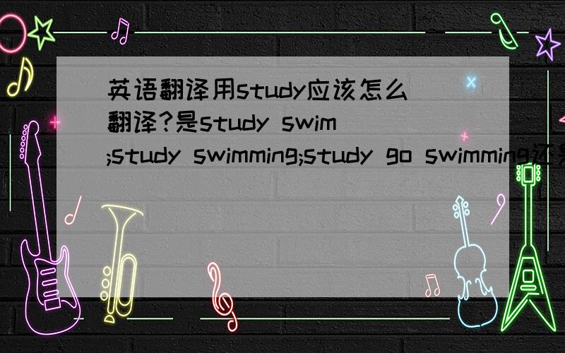 英语翻译用study应该怎么翻译?是study swim;study swimming;study go swimming还是其他的?确定了再回答,感激不尽!