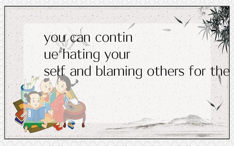 you can continue hating yourself and blaming others for the way you are,……for the way you