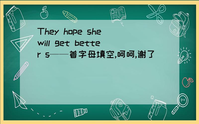 They hope she will get better s——首字母填空,呵呵,谢了