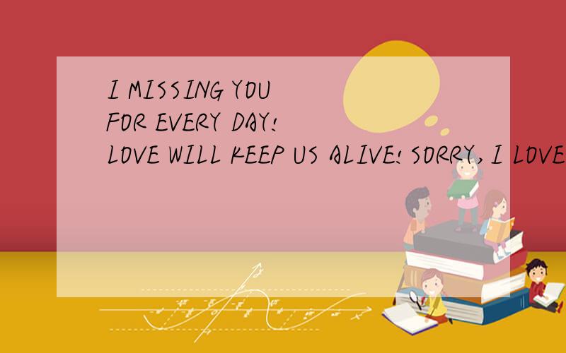 I MISSING YOU FOR EVERY DAY!LOVE WILL KEEP US ALIVE!SORRY,I LOVE YOU!I CARE ABOUT YOU!