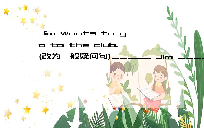 Jim wants to go to the club.(改为一般疑问句)_____ Jim _____ to go to the club?