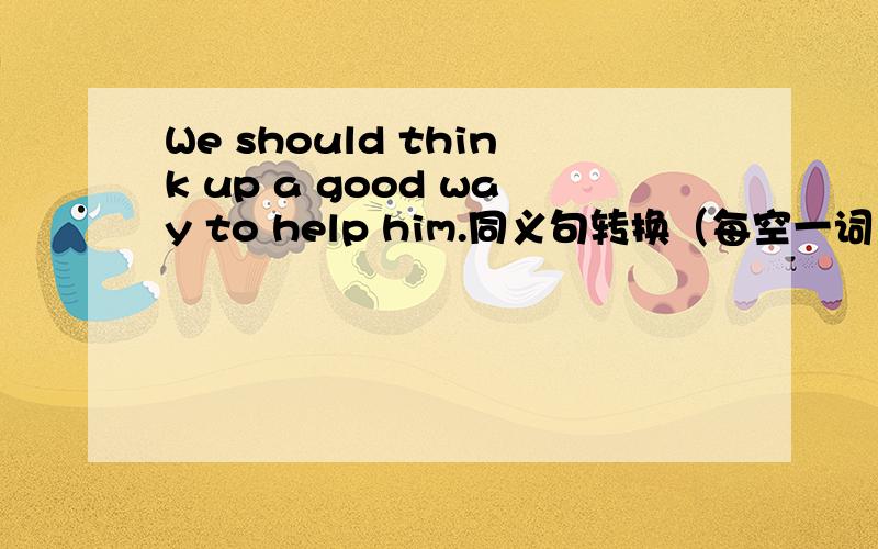 We should think up a good way to help him.同义句转换（每空一词）We should ___ ____ ____ a good way to help him.