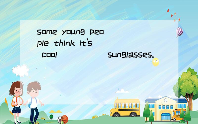 some young people think it's cool _____sunglasses.
