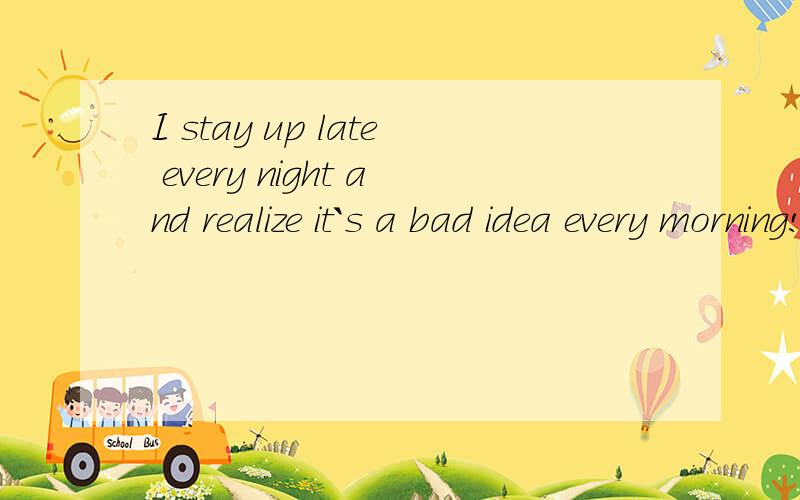 I stay up late every night and realize it`s a bad idea every morning!请问,这句话语法有错误的地方么?求指教