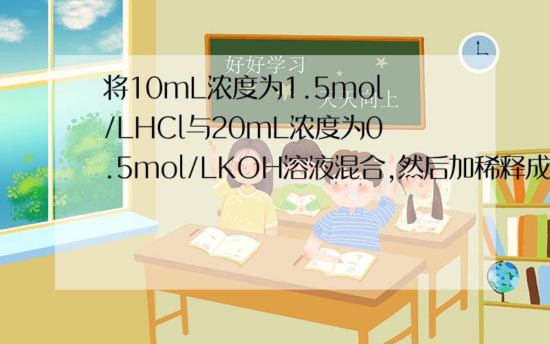 将10mL浓度为1.5mol/LHCl与20mL浓度为0.5mol/LKOH溶液混合,然后加稀释成0.5L溶液,求稀释后溶液的PH为多少?