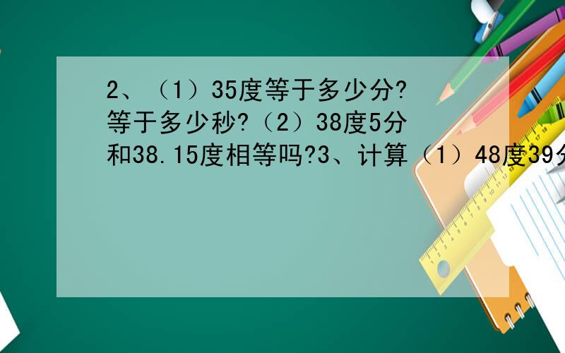 2、（1）35度等于多少分?等于多少秒?（2）38度5分和38.15度相等吗?3、计算（1）48度39分+67度31分；（2)21度17分×5.4、如果∠1=角2,∠2=∠3,则∠1（ ）∠3；如果∠1＞∠2,∠2＞∠3,则∠1（ ）∠3.