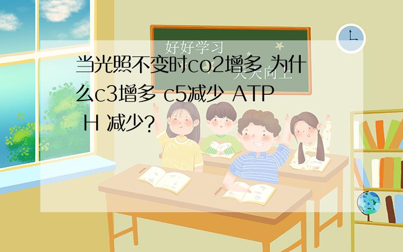 当光照不变时co2增多 为什么c3增多 c5减少 ATP H 减少?