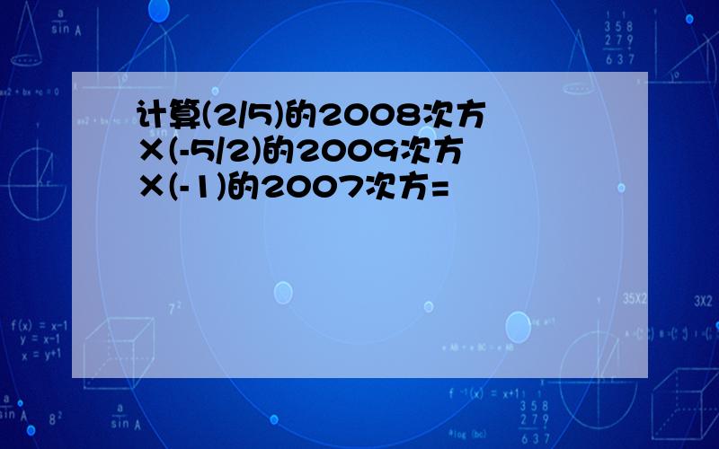 计算(2/5)的2008次方×(-5/2)的2009次方×(-1)的2007次方=