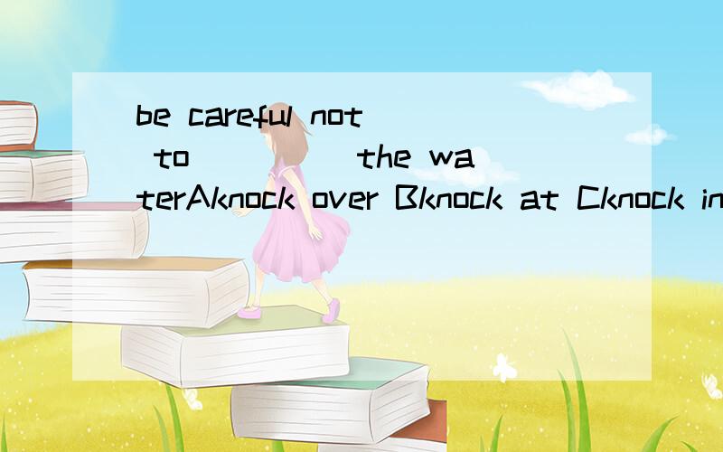 be careful not to_____the waterAknock over Bknock at Cknock into Dknock it down