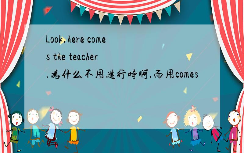 Look,here comes the teacher .为什么不用进行时啊,而用comes
