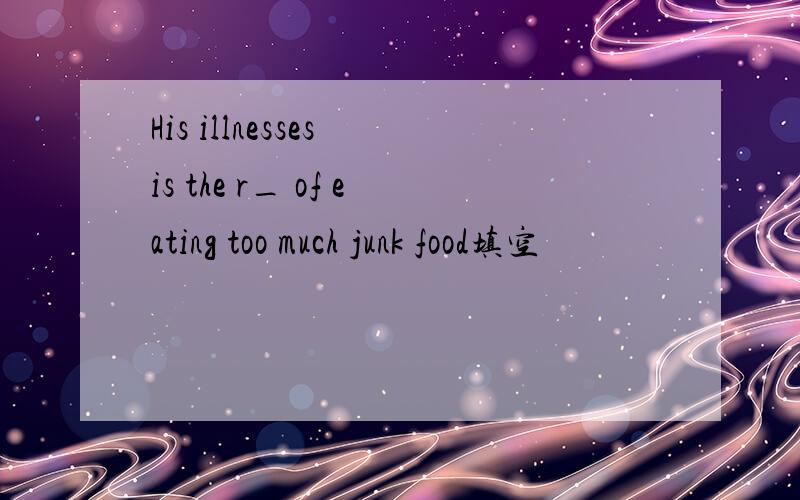 His illnesses is the r_ of eating too much junk food填空