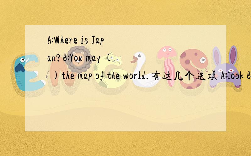 A:Where is Japan?B:You may ( )the map of the world.有这几个选项 A:look B:read C:watch D:look at最好说明一下原因