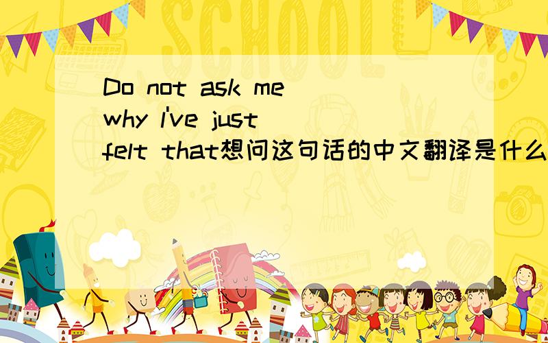 Do not ask me why l've just felt that想问这句话的中文翻译是什么意思?