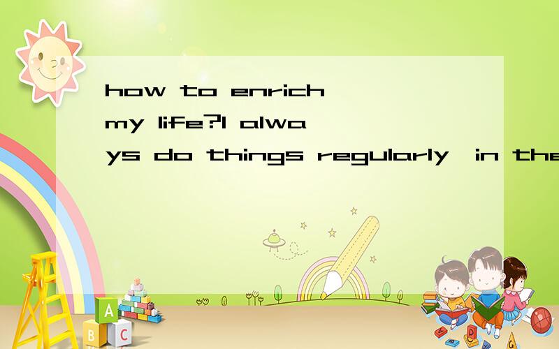 how to enrich my life?I always do things regularly,in the moring,I play pingpangfor 3 hours. in the afternoon,I take a one-hour snap andthen read some novels. I havekept this way of living fora decade without too muchvariaty.Now I have fed up withthi