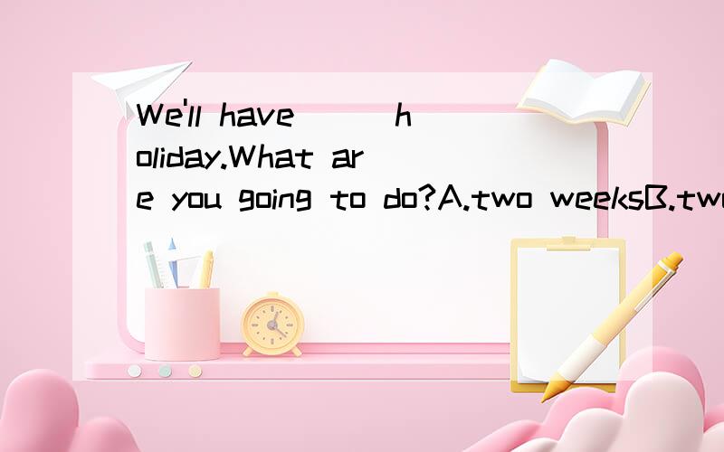 We'll have___holiday.What are you going to do?A.two weeksB.two-weeksC.a two-weekD.a two-week'