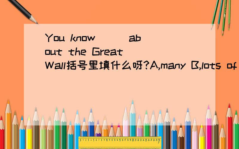 You know ( )about the Great Wall括号里填什么呀?A,many B,lots of C,a lot of D,alot