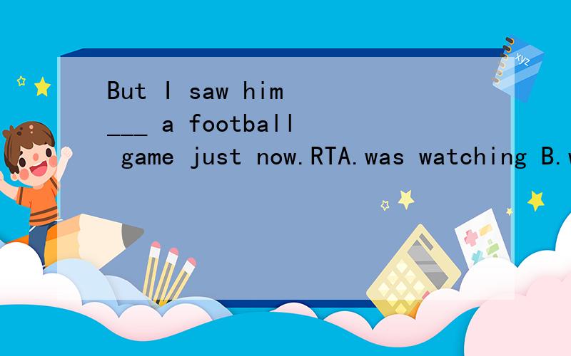 But I saw him ___ a football game just now.RTA.was watching B.watchingc.to watch D.watched选什么?为什么.假如这里有一个选项是：watch 可不可以选呢？