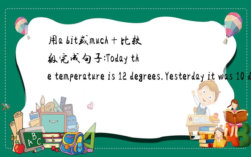 用a bit或much+比较级完成句子:Today the temperature is 12 degrees.Yesterday it was 10 degrees.是不是改成Today the temperature is a bit higher than yesterday.