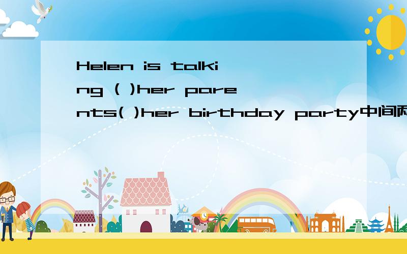 Helen is talking ( )her parents( )her birthday party中间两个空填什么谢谢了,