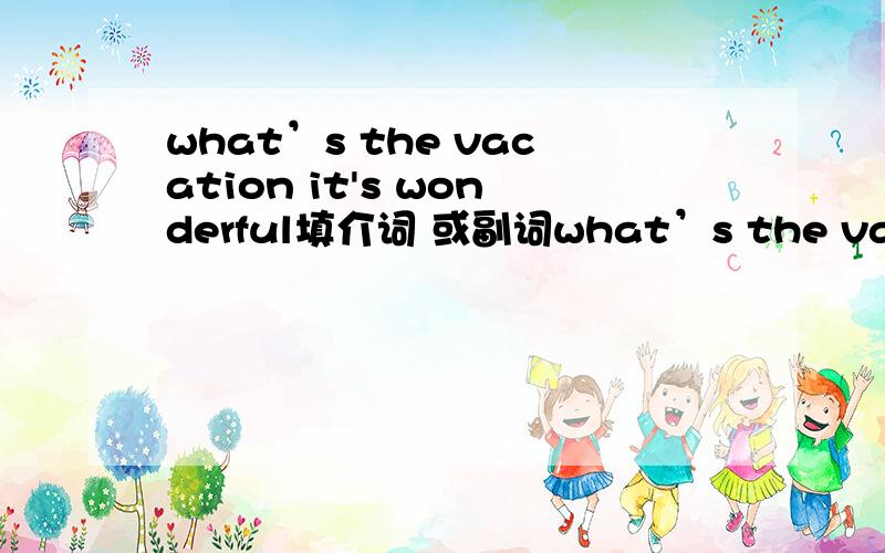 what’s the vacation it's wonderful填介词 或副词what’s the vacation ()?it's wonderful