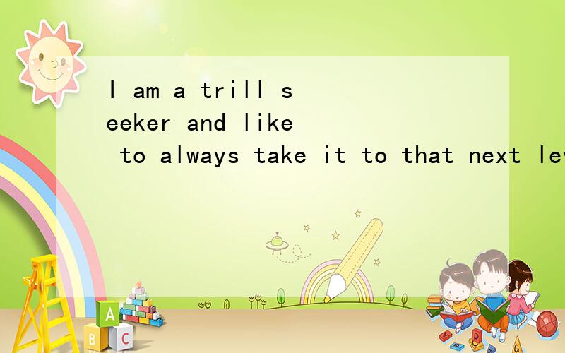 I am a trill seeker and like to always take it to that next level as