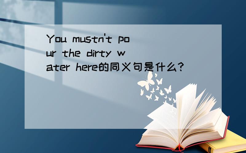You mustn't pour the dirty water here的同义句是什么?