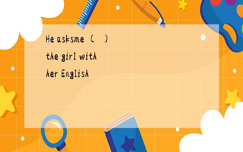 He asksme ( ) the girl with her English