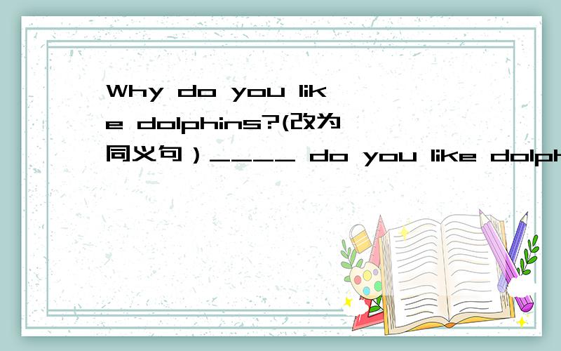 Why do you like dolphins?(改为同义句）____ do you like dolphins ____.