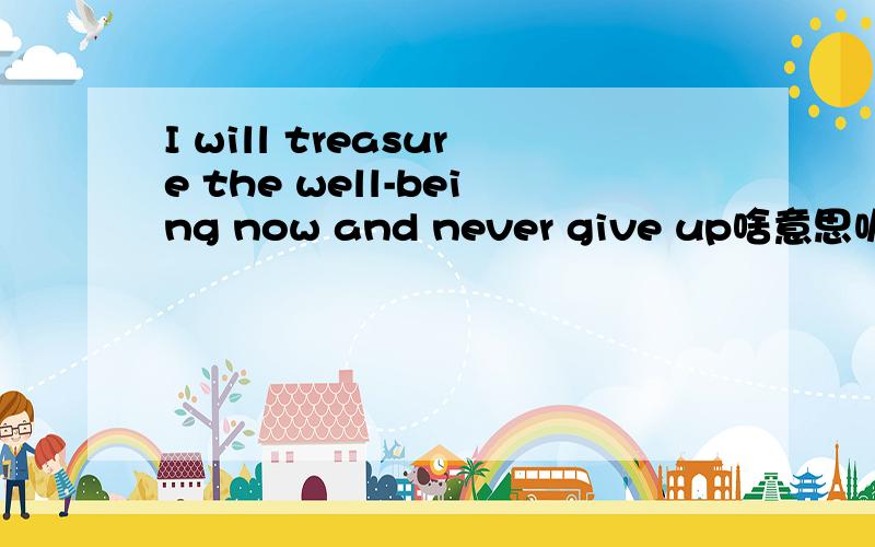 I will treasure the well-being now and never give up啥意思呢?