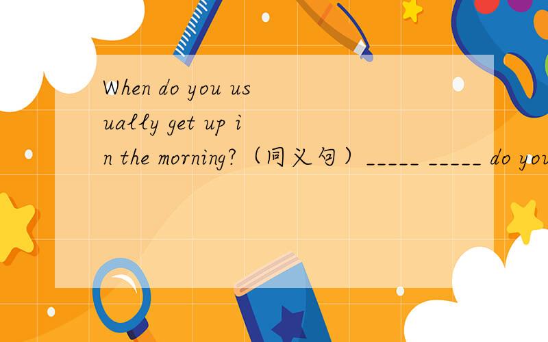When do you usually get up in the morning?（同义句）_____ _____ do you usually get up in the morning.