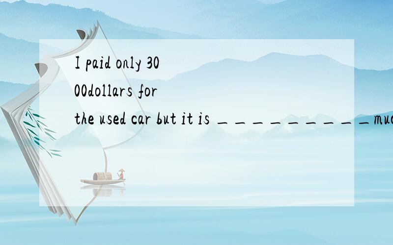 I paid only 3000dollars for the used car but it is _________much more怎么填