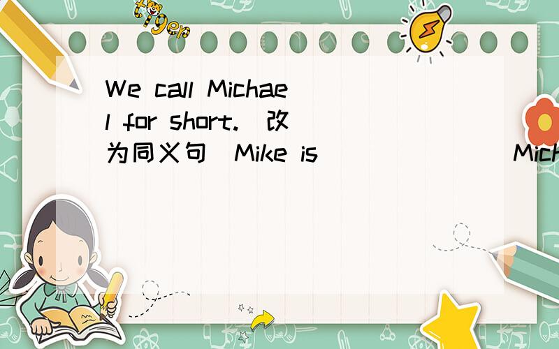 We call Michael for short.(改为同义句)Mike is ___ ___ Micheal.
