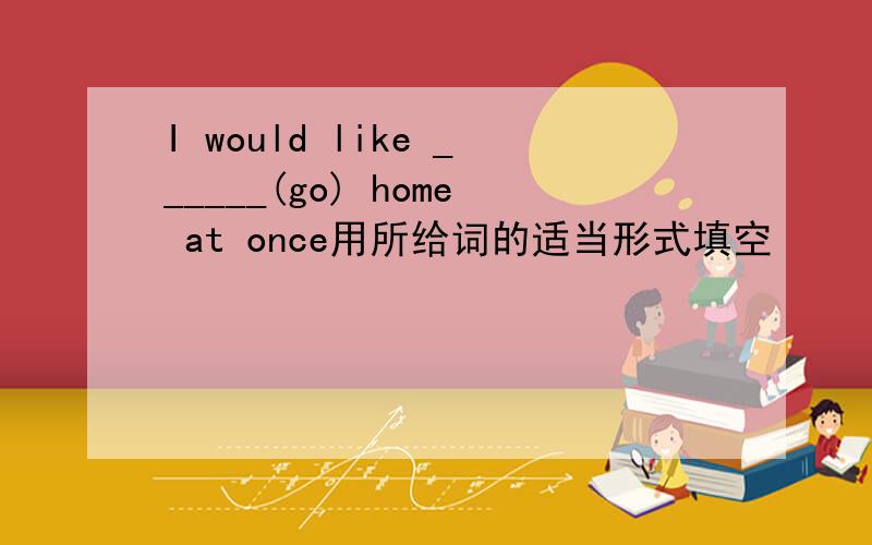 I would like ______(go) home at once用所给词的适当形式填空