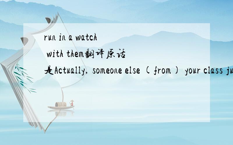 run in a watch with them翻译原话是Actually, someone else (from) your class just came in and took the first Spanish video into watch.You could probablyrun in a watch with them.