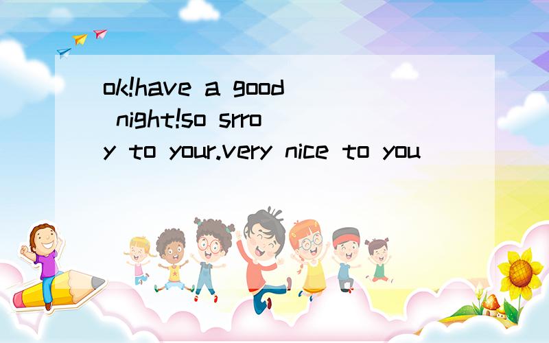 ok!have a good night!so srroy to your.very nice to you