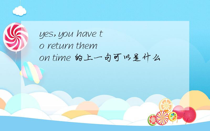 yes,you have to return them on time 的上一句可以是什么